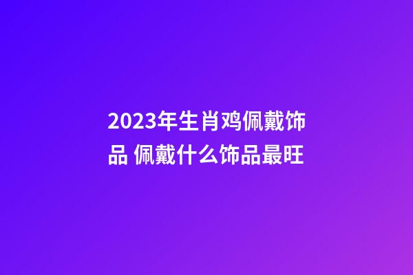 2023年生肖鸡佩戴饰品 佩戴什么饰品最旺